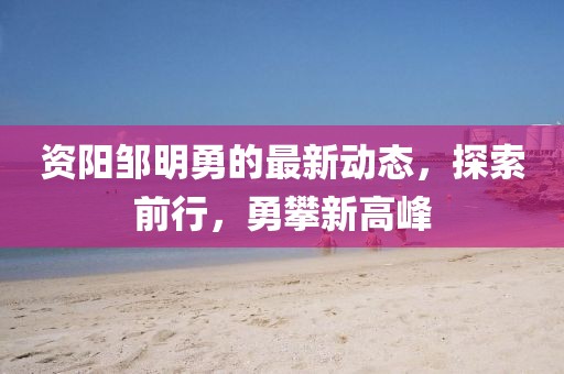 資陽鄒明勇的最新動態(tài)，探索前行，勇攀新高峰