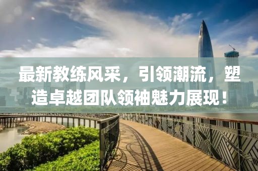 最新教練風(fēng)采，引領(lǐng)潮流，塑造卓越團(tuán)隊(duì)領(lǐng)袖魅力展現(xiàn)！