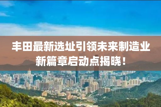 豐田最新選址引領未來制造業(yè)新篇章啟動點揭曉！