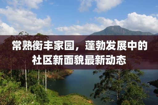 常熟衡豐家園，蓬勃發(fā)展中的社區(qū)新面貌最新動態(tài)