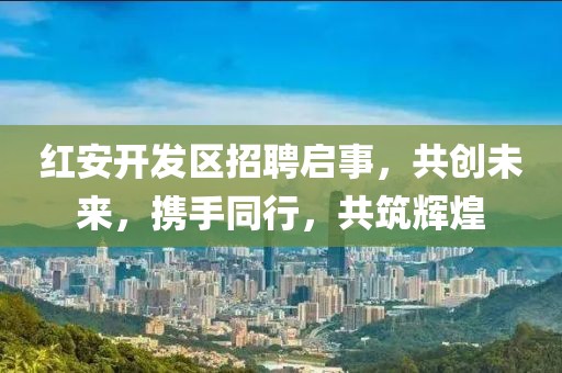 紅安開發(fā)區(qū)招聘啟事，共創(chuàng)未來，攜手同行，共筑輝煌