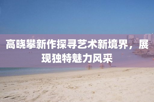 高曉攀新作探尋藝術(shù)新境界，展現(xiàn)獨(dú)特魅力風(fēng)采