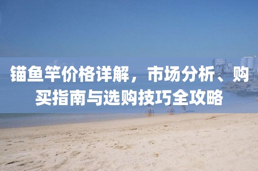 錨魚竿價(jià)格詳解，市場(chǎng)分析、購(gòu)買指南與選購(gòu)技巧全攻略