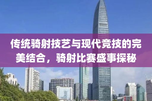 傳統(tǒng)騎射技藝與現(xiàn)代競(jìng)技的完美結(jié)合，騎射比賽盛事探秘