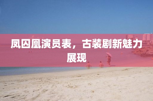 鳳囚凰演員表，古裝劇新魅力展現(xiàn)
