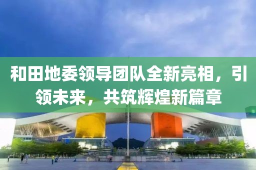 和田地委領(lǐng)導(dǎo)團隊全新亮相，引領(lǐng)未來，共筑輝煌新篇章