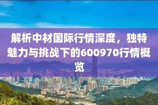 解析中材國際行情深度，獨特魅力與挑戰(zhàn)下的600970行情概覽