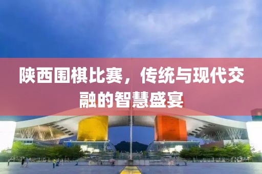 陜西圍棋比賽，傳統(tǒng)與現(xiàn)代交融的智慧盛宴