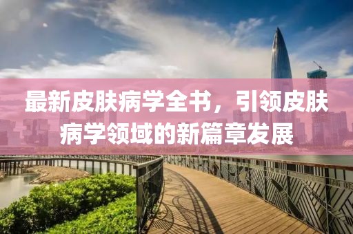 最新皮膚病學(xué)全書，引領(lǐng)皮膚病學(xué)領(lǐng)域的新篇章發(fā)展