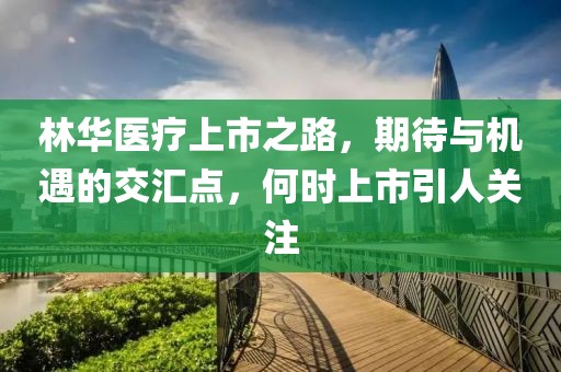 林華醫(yī)療上市之路，期待與機(jī)遇的交匯點，何時上市引人關(guān)注