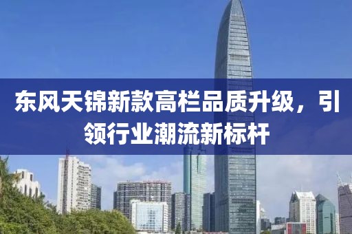 東風(fēng)天錦新款高欄品質(zhì)升級(jí)，引領(lǐng)行業(yè)潮流新標(biāo)桿