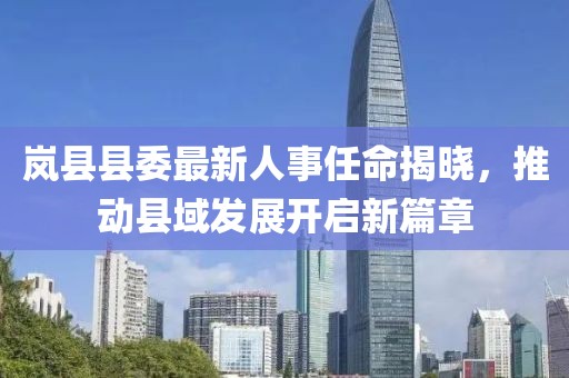 嵐縣縣委最新人事任命揭曉，推動縣域發(fā)展開啟新篇章