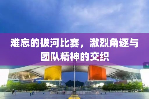 難忘的拔河比賽，激烈角逐與團(tuán)隊(duì)精神的交織