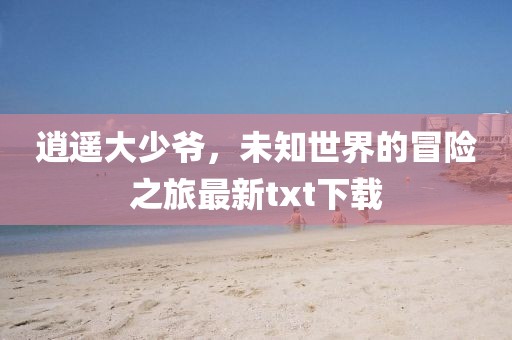 逍遙大少爺，未知世界的冒險(xiǎn)之旅最新txt下載