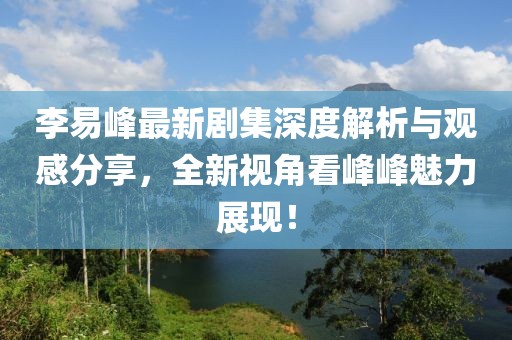 李易峰最新劇集深度解析與觀感分享，全新視角看峰峰魅力展現(xiàn)！