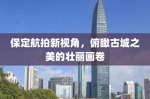 保定航拍新視角，俯瞰古城之美的壯麗畫卷