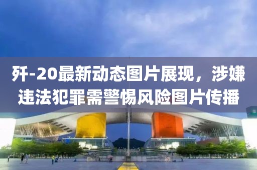 殲-20最新動態(tài)圖片展現(xiàn)，涉嫌違法犯罪需警惕風(fēng)險圖片傳播