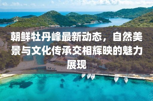 朝鮮牡丹峰最新動態(tài)，自然美景與文化傳承交相輝映的魅力展現(xiàn)