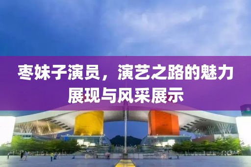 棗妹子演員，演藝之路的魅力展現(xiàn)與風采展示