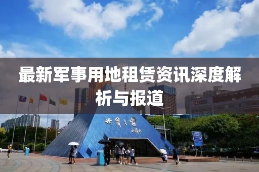 最新軍事用地租賃資訊深度解析與報(bào)道
