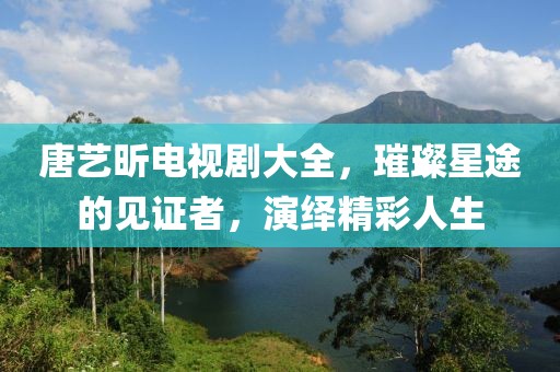 唐藝昕電視劇大全，璀璨星途的見證者，演繹精彩人生