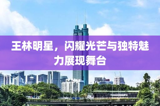 王林明星，閃耀光芒與獨特魅力展現(xiàn)舞臺