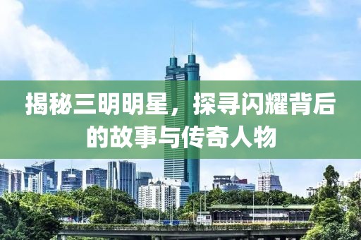 揭秘三明明星，探尋閃耀背后的故事與傳奇人物