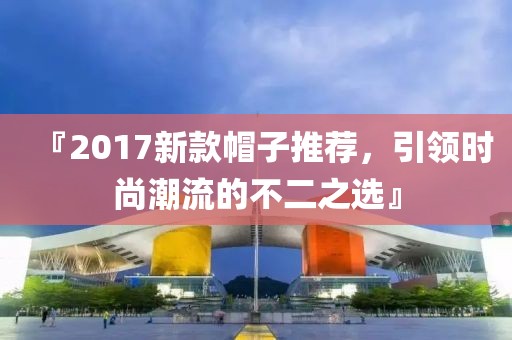 『2017新款帽子推薦，引領(lǐng)時尚潮流的不二之選』