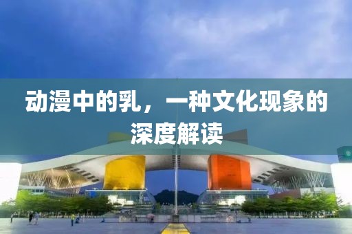 動漫中的乳，一種文化現(xiàn)象的深度解讀