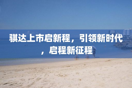 騏達(dá)上市啟新程，引領(lǐng)新時(shí)代，啟程新征程