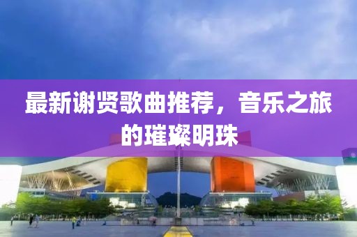 最新謝賢歌曲推薦，音樂之旅的璀璨明珠