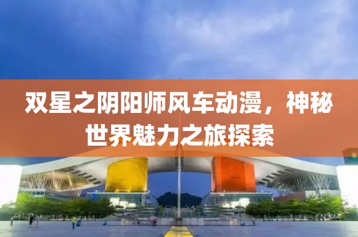 雙星之陰陽師風車動漫，神秘世界魅力之旅探索