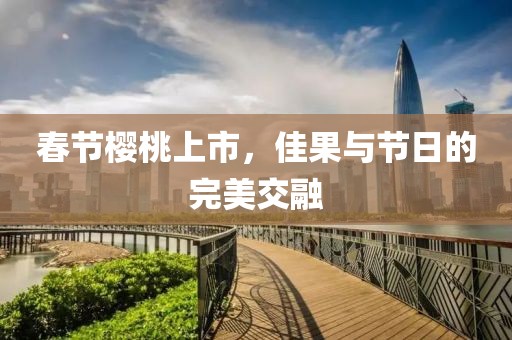 春節(jié)櫻桃上市，佳果與節(jié)日的完美交融