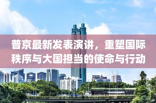 普京最新發(fā)表演講，重塑國際秩序與大國擔(dān)當(dāng)?shù)氖姑c行動