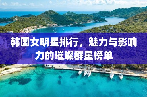 韓國女明星排行，魅力與影響力的璀璨群星榜單