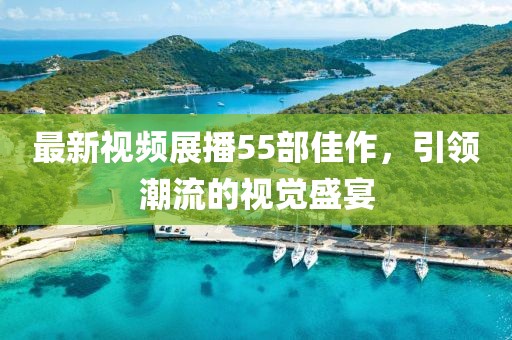 最新視頻展播55部佳作，引領(lǐng)潮流的視覺盛宴