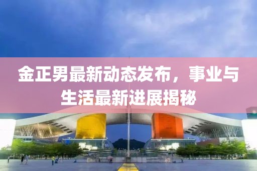 金正男最新動態(tài)發(fā)布，事業(yè)與生活最新進展揭秘