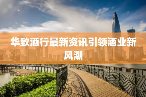 華致酒行最新資訊引領(lǐng)酒業(yè)新風(fēng)潮