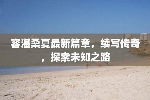 容湛桑夏最新篇章，續(xù)寫傳奇，探索未知之路