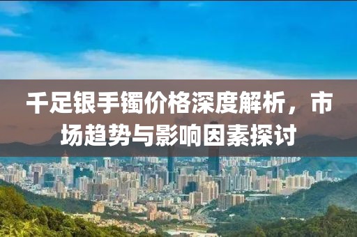 千足銀手鐲價格深度解析，市場趨勢與影響因素探討