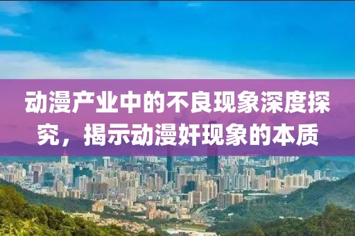 動漫產(chǎn)業(yè)中的不良現(xiàn)象深度探究，揭示動漫奸現(xiàn)象的本質(zhì)