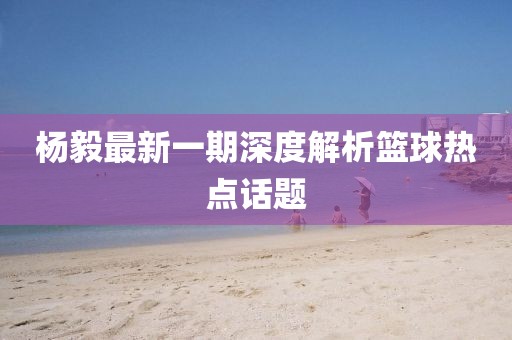 楊毅最新一期深度解析籃球熱點話題
