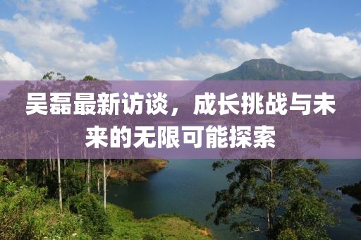 吳磊最新訪談，成長挑戰(zhàn)與未來的無限可能探索