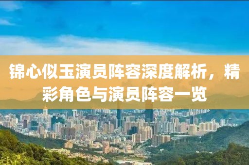 錦心似玉演員陣容深度解析，精彩角色與演員陣容一覽