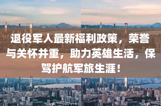 退役軍人最新福利政策，榮譽(yù)與關(guān)懷并重，助力英雄生活，保駕護(hù)航軍旅生涯！