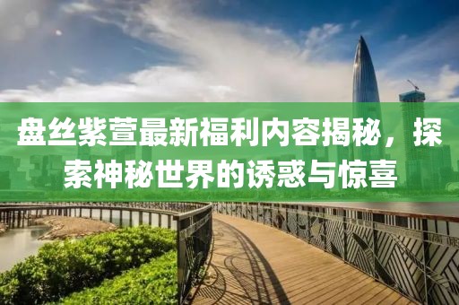 盤絲紫萱最新福利內(nèi)容揭秘，探索神秘世界的誘惑與驚喜