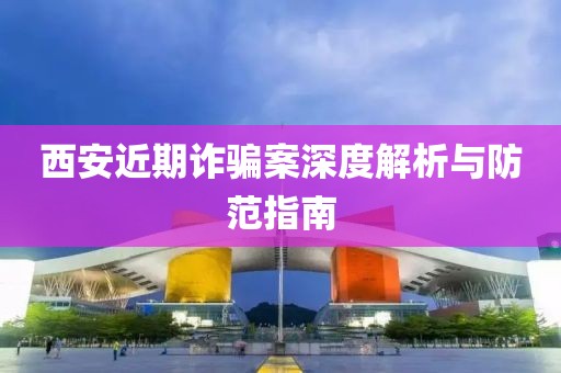 西安近期詐騙案深度解析與防范指南