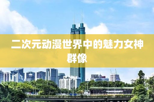 二次元動漫世界中的魅力女神群像