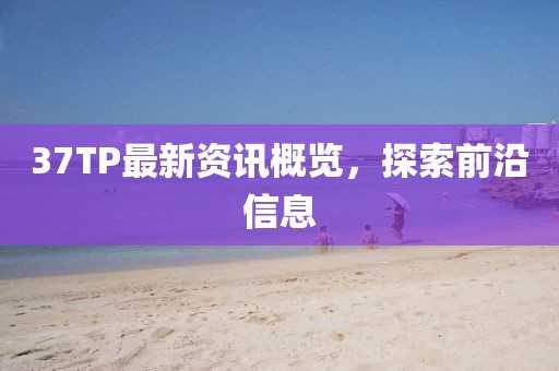 37TP最新資訊概覽，探索前沿信息