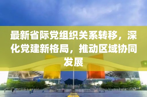 最新省際黨組織關系轉移，深化黨建新格局，推動區(qū)域協(xié)同發(fā)展